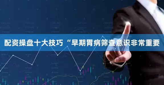 配资操盘十大技巧 “早期胃病筛查意识非常重要