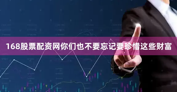 168股票配资网你们也不要忘记要珍惜这些财富