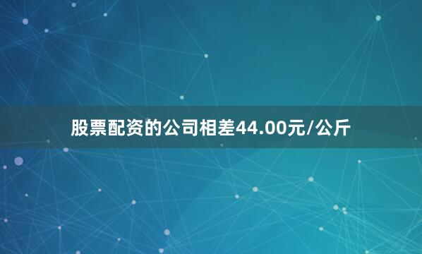 股票配资的公司相差44.00元/公斤