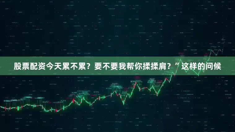 股票配资今天累不累？要不要我帮你揉揉肩？”这样的问候