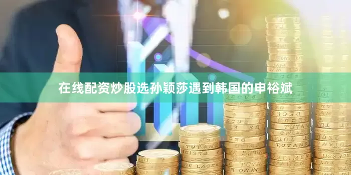 在线配资炒股选孙颖莎遇到韩国的申裕斌