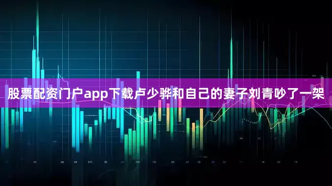 股票配资门户app下载卢少骅和自己的妻子刘青吵了一架