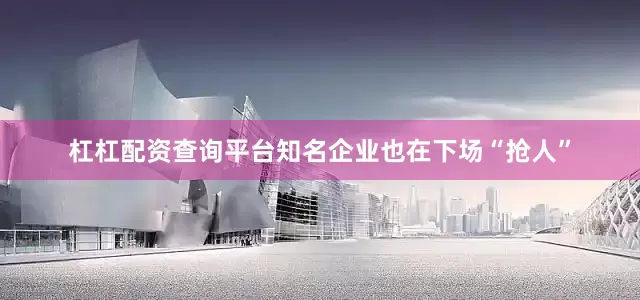 杠杠配资查询平台知名企业也在下场“抢人”