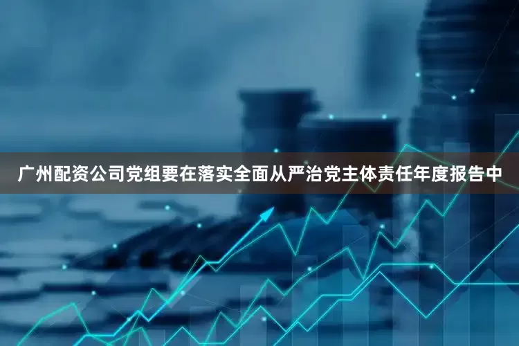 广州配资公司党组要在落实全面从严治党主体责任年度报告中