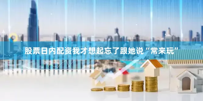 股票日内配资我才想起忘了跟她说“常来玩”
