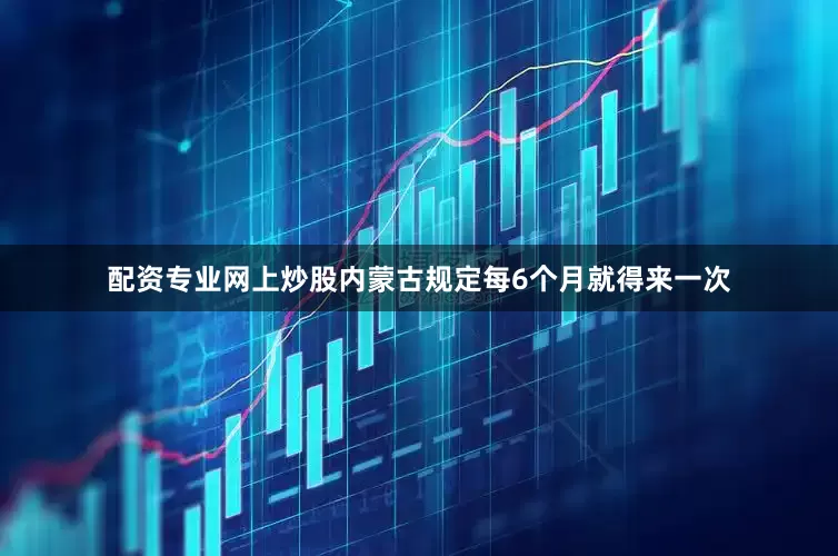 配资专业网上炒股内蒙古规定每6个月就得来一次